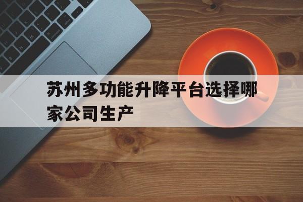 苏州多功能升降平台选择哪家公司生产（苏州升降平台货梯定制）