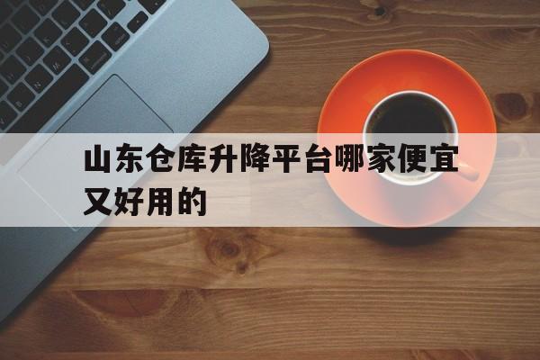 山东仓库升降平台哪家便宜又好用的（山东仓库升降平台哪家便宜又好用的呢）